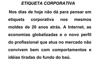 ETIQUETA CORPORATIVAETIQUETA CORPORATIVA
Nos dias de hoje não dá para pensar em
etiqueta corporativa nos mesmos
moldes de 20 anos atrás. A Internet, as
economias globalizadas e o novo perfil
do profissional que atua no mercado não
convivem bem com comportamentos e
idéias tiradas do fundo do baú.
 