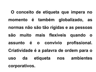 O conceito de etiqueta que impera no
momento é também globalizado, as
normas não são tão rígidas e as pessoas
são muito mais flexíveis quando o
assunto é o convívio profissional.
Criatividade é a palavra de ordem para o
uso da etiqueta nos ambientes
corporativos.
 