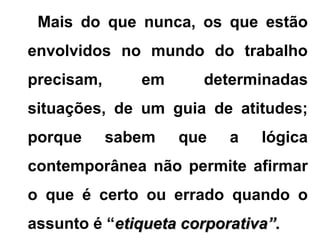 Mais do que nunca, os que estão
envolvidos no mundo do trabalho
precisam, em determinadas
situações, de um guia de atitudes;
porque sabem que a lógica
contemporânea não permite afirmar
o que é certo ou errado quando o
assunto é “etiqueta corporativa”.etiqueta corporativa”.
 