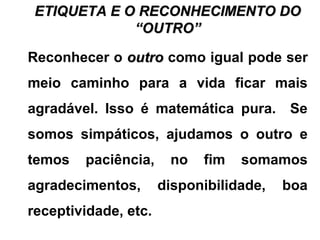 ETIQUETA E O RECONHECIMENTO DOETIQUETA E O RECONHECIMENTO DO
“OUTRO”“OUTRO”
Reconhecer o outrooutro como igual pode ser
meio caminho para a vida ficar mais
agradável. Isso é matemática pura. Se
somos simpáticos, ajudamos o outro e
temos paciência, no fim somamos
agradecimentos, disponibilidade, boa
receptividade, etc.
 