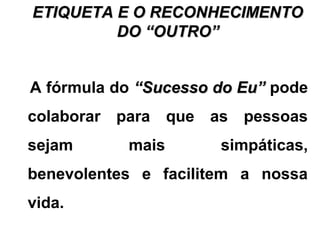 ETIQUETA E O RECONHECIMENTOETIQUETA E O RECONHECIMENTO
DO “OUTRO”DO “OUTRO”
A fórmula do “Sucesso do Eu”“Sucesso do Eu” pode
colaborar para que as pessoas
sejam mais simpáticas,
benevolentes e facilitem a nossa
vida.
 