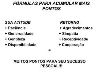 FÓRMULAS PARA ACUMULAR MAISFÓRMULAS PARA ACUMULAR MAIS
PONTOSPONTOS
SUA ATITUDE RETORNOSUA ATITUDE RETORNO
+ Paciência + Agradecimentos
+ Generosidade + Simpatia
+ Gentileza + Receptividade
+ Disponibilidade + Cooperação
=
MUITOS PONTOS PARA SEU SUCESSO
PESSOAL!!!
 
