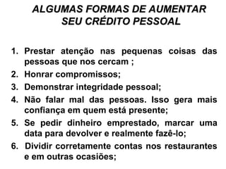 ALGUMAS FORMAS DE AUMENTARALGUMAS FORMAS DE AUMENTAR
SEU CRÉDITO PESSOALSEU CRÉDITO PESSOAL
1. Prestar atenção nas pequenas coisas das
pessoas que nos cercam ;
2. Honrar compromissos;
3. Demonstrar integridade pessoal;
4. Não falar mal das pessoas. Isso gera mais
confiança em quem está presente;
5. Se pedir dinheiro emprestado, marcar uma
data para devolver e realmente fazê-lo;
6. Dividir corretamente contas nos restaurantes
e em outras ocasiões;
 