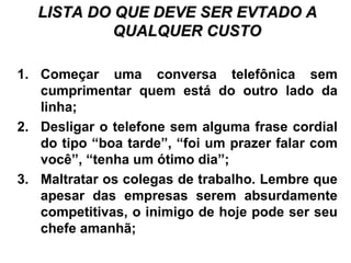 LISTA DO QUE DEVE SER EVTADO ALISTA DO QUE DEVE SER EVTADO A
QUALQUER CUSTOQUALQUER CUSTO
1. Começar uma conversa telefônica sem
cumprimentar quem está do outro lado da
linha;
2. Desligar o telefone sem alguma frase cordial
do tipo “boa tarde”, “foi um prazer falar com
você”, “tenha um ótimo dia”;
3. Maltratar os colegas de trabalho. Lembre que
apesar das empresas serem absurdamente
competitivas, o inimigo de hoje pode ser seu
chefe amanhã;
 