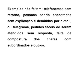 Exemplos não faltam: telefonemas sem
retorno, pessoas sendo encostadas
sem explicação e demitidas por e-mail,
ou telegrama, pedidos fáceis de serem
atendidos sem resposta, falta de
compostura dos chefes com
subordinados e outros.
 