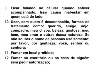 9. Ficar falando no celular quando estiver
acompanhado. Isso causa mal-estar em
quem está do lado;
10. Usar, com quem é desconhecido, formas de
tratamento como: querido, amigo, anjo,
compadre, meu chapa, beleza, gostosa, meu
bem, meu amor e outras dessa natureza. Se
não souber o nome da pessoas use somente:
por favor, por gentileza, você, senhor ou
senhora;
11. Fumar em local proibido;
12. Fumar no escritório ou na casa de alguém
sem pedir autorização;
 