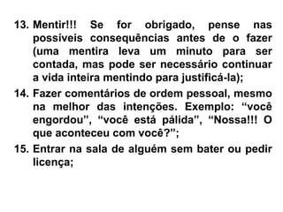 13. Mentir!!! Se for obrigado, pense nas
possíveis consequências antes de o fazer
(uma mentira leva um minuto para ser
contada, mas pode ser necessário continuar
a vida inteira mentindo para justificá-la);
14. Fazer comentários de ordem pessoal, mesmo
na melhor das intenções. Exemplo: “você
engordou”, “você está pálida”, “Nossa!!! O
que aconteceu com você?”;
15. Entrar na sala de alguém sem bater ou pedir
licença;
 