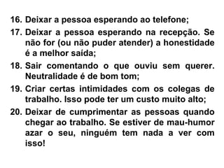 16. Deixar a pessoa esperando ao telefone;
17. Deixar a pessoa esperando na recepção. Se
não for (ou não puder atender) a honestidade
é a melhor saída;
18. Sair comentando o que ouviu sem querer.
Neutralidade é de bom tom;
19. Criar certas intimidades com os colegas de
trabalho. Isso pode ter um custo muito alto;
20. Deixar de cumprimentar as pessoas quando
chegar ao trabalho. Se estiver de mau-humor
azar o seu, ninguém tem nada a ver com
isso!
 