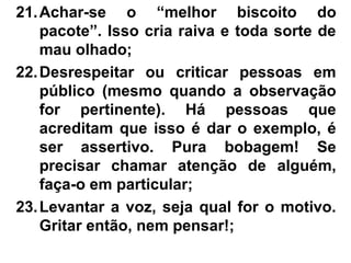 21.Achar-se o “melhor biscoito do
pacote”. Isso cria raiva e toda sorte de
mau olhado;
22.Desrespeitar ou criticar pessoas em
público (mesmo quando a observação
for pertinente). Há pessoas que
acreditam que isso é dar o exemplo, é
ser assertivo. Pura bobagem! Se
precisar chamar atenção de alguém,
faça-o em particular;
23.Levantar a voz, seja qual for o motivo.
Gritar então, nem pensar!;
 