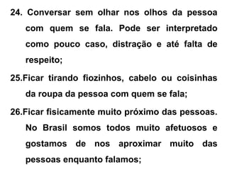 24. Conversar sem olhar nos olhos da pessoa
com quem se fala. Pode ser interpretado
como pouco caso, distração e até falta de
respeito;
25.Ficar tirando fiozinhos, cabelo ou coisinhas
da roupa da pessoa com quem se fala;
26.Ficar fisicamente muito próximo das pessoas.
No Brasil somos todos muito afetuosos e
gostamos de nos aproximar muito das
pessoas enquanto falamos;
 