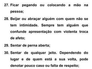 27. Ficar pegando ou colocando a mão na
pessoa;
28. Beijar ou abraçar alguém com quem não se
tem intimidade. Sempre tem alguém que
confunde apresentação com violenta troca
de afeto;
29. Sentar de perna aberta;
30. Sentar de qualquer jeito. Dependendo do
lugar e de quem está a sua volta, pode
denotar pouco caso ou falta de respeito;
 