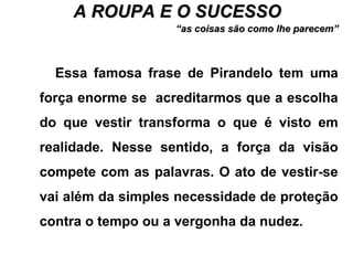 A ROUPA E O SUCESSOA ROUPA E O SUCESSO
““as coisas são como lhe parecem”as coisas são como lhe parecem”
Essa famosa frase de Pirandelo tem uma
força enorme se acreditarmos que a escolha
do que vestir transforma o que é visto em
realidade. Nesse sentido, a força da visão
compete com as palavras. O ato de vestir-se
vai além da simples necessidade de proteção
contra o tempo ou a vergonha da nudez.
 