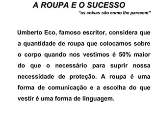 A ROUPA E O SUCESSOA ROUPA E O SUCESSO
““as coisas são como lhe parecem”as coisas são como lhe parecem”
Umberto Eco, famoso escritor, considera que
a quantidade de roupa que colocamos sobre
o corpo quando nos vestimos é 50% maior
do que o necessário para suprir nossa
necessidade de proteção. A roupa é uma
forma de comunicação e a escolha do que
vestir é uma forma de linguagem.
 