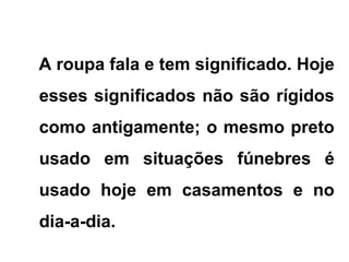 A roupa fala e tem significado. Hoje
esses significados não são rígidos
como antigamente; o mesmo preto
usado em situações fúnebres é
usado hoje em casamentos e no
dia-a-dia.
 