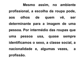 Mesmo assim, no ambiente
profissional, a escolha da roupa pode,
aos olhos de quem vê, ser
determinante para a imagem de uma
pessoa. Por intermédio das roupas que
uma pessoa usa, quase sempre
identificamos o sexo, a classe social, a
nacionalidade e, algumas vezes, a
profissão.
 
