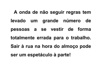 A onda de não seguir regras tem
levado um grande número de
pessoas a se vestir de forma
totalmente errada para o trabalho.
Sair à rua na hora do almoço pode
ser um espetáculo à parte!
 