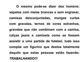 O mesmo pode-se dizer dos homens:
sapatos com meias brancas e sem engraxar,
camisas desconjuntadas, mangas curtas
com gravatas, ternos de cores estranhas,
gravatas que não combinam com a camisa,
calças jeans e camiseta como se fossem
assistir a uma partida de futebol, tudo isso
compõe um figurino que destoa totalmente
daquilo que estas pessoas estão fazendo:
TRABALHANDO!!!TRABALHANDO!!!
 
