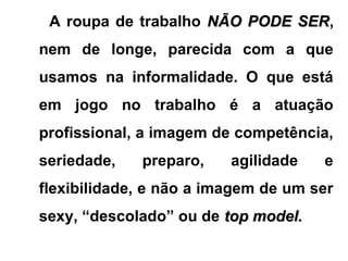 A roupa de trabalho NÃO PODE SERNÃO PODE SER,
nem de longe, parecida com a que
usamos na informalidade. O que está
em jogo no trabalho é a atuação
profissional, a imagem de competência,
seriedade, preparo, agilidade e
flexibilidade, e não a imagem de um ser
sexy, “descolado” ou de top model.top model.
 