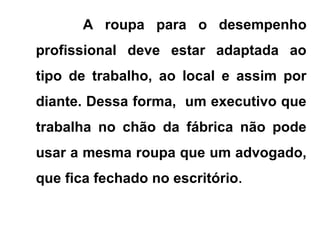 A roupa para o desempenho
profissional deve estar adaptada ao
tipo de trabalho, ao local e assim por
diante. Dessa forma, um executivo que
trabalha no chão da fábrica não pode
usar a mesma roupa que um advogado,
que fica fechado no escritório.
 