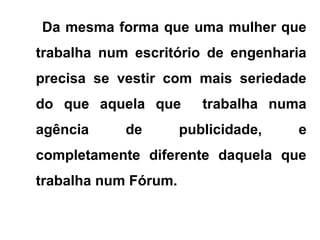 Da mesma forma que uma mulher que
trabalha num escritório de engenharia
precisa se vestir com mais seriedade
do que aquela que trabalha numa
agência de publicidade, e
completamente diferente daquela que
trabalha num Fórum.
 