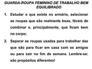 GUARDA-ROUPA FEMININO DE TRABALHO BEMGUARDA-ROUPA FEMININO DE TRABALHO BEM
EQUILIBRADOEQUILIBRADO
1. Estudar o que existe no armário, selecionar
as roupas que são realmente boas, fáceis de
combinar e, principalmente, que ficam bem
no corpo;
2. Separar as roupas usadas para trabalhar das
que são para ficar em casa com os amigos
ou para sair no fim de semana. Lembre-se:
são propósitos diferentes!
 