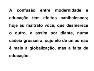 A confusão entre modernidade e
educação tem efeitos canibalescos;
hoje eu maltrato você, que desmerece
o outro, e assim por diante, numa
cadeia grosseira, cujo elo de união não
é mais a globalização, mas a falta de
educação.
 