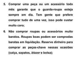 5. Comprar uma peça ou um acessório todo
mês garante que o guarda-roupa esteja
sempre em dia. Tem gente que prefere
comprar tudo de uma vez, isso pode custar
muito caro;
6. Não comprar roupas ou acessórios muito
baratos. Roupas boas podem ser compradas
baratas em liquidação. Reserve dinheiro para
comprar as peças-chave nessas ocasiões
(calça, sapatos, blazer e bolsa);
 