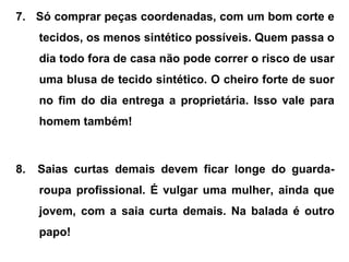 7. Só comprar peças coordenadas, com um bom corte e
tecidos, os menos sintético possíveis. Quem passa o
dia todo fora de casa não pode correr o risco de usar
uma blusa de tecido sintético. O cheiro forte de suor
no fim do dia entrega a proprietária. Isso vale para
homem também!
8. Saias curtas demais devem ficar longe do guarda-
roupa profissional. É vulgar uma mulher, ainda que
jovem, com a saia curta demais. Na balada é outro
papo!
 