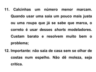 11. Calcinhas um número menor marcam.
Quando usar uma saia um pouco mais justa
ou uma roupa que já se sabe que marca, o
correto é usar desses shorts modeladores.
Custam barato e resolvem muito bem o
problema;
12. Importante: não saia de casa sem se olhar de
costas num espelho. Não dê moleza, seja
crítica.
 