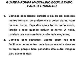GUARDA-ROUPA MASCULINO EQUILIBRADOGUARDA-ROUPA MASCULINO EQUILIBRADO
PARA O TRABALHOPARA O TRABALHO
1. Camisas com ternos: durante o dia ou em ocasiões
menos formais, dê preferência a cores claras, com
ou sem listras. Fuja das cores fortes como verde,
laranja e roxo quando estiver de terno. À noite,
camisas brancas sem bolsos são mais elegantes;
2. Camisas bem passadas. Mesmo quem não tem
facilidade de encontrar uma boa passadeira deve se
esforçar, porque bem passadas dão outra imagem
para quem as usa;
 