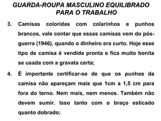 GUARDA-ROUPA MASCULINO EQUILIBRADOGUARDA-ROUPA MASCULINO EQUILIBRADO
PARA O TRABALHOPARA O TRABALHO
3. Camisas coloridas com colarinhos e punhos
brancos, vale contar que essas camisas vem do pós-
guerra (1946), quando o dinheiro era curto. Hoje esse
tipo de camisa é vendida pronta e fica muito bonita
se usada com a gravata certa;
4. É importante certificar-se de que os punhos da
camisa não apareçam mais que 1cm a 1,5 cm para
fora do terno. Nem mais, nem menos. Também não
devem sumir. Isso tanto com o braço esticado
quanto dobrado;
 