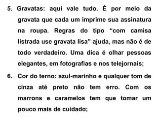 5. Gravatas: aqui vale tudo. É por meio da
gravata que cada um imprime sua assinatura
na roupa. Regras do tipo “com camisa
listrada use gravata lisa” ajuda, mas não é de
todo verdadeiro. Uma dica é olhar pessoas
elegantes, em fotografias e nos telejornais;
6. Cor do terno: azul-marinho e qualquer tom de
cinza até preto não tem erro. Com os
marrons e caramelos tem que tomar um
pouco mais de cuidado;
 