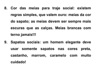 8. Cor das meias para traje social: existem
regras simples, que valem ouro: meias da cor
do sapato; as meias devem ser sempre mais
escuras que as calças. Meias brancas com
terno jamais!!!
9. Sapatos sociais: um homem elegante deve
usar somente sapatos nas cores preta,
castanho, marrom, caramelo com muito
cuidado!
 