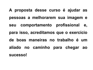 A proposta desse curso é ajudar as
pessoas a melhorarem sua imagem e
seu comportamento profissional e,
para isso, acreditamos que o exercício
de boas maneiras no trabalho é um
aliado no caminho para chegar ao
sucesso!
 
