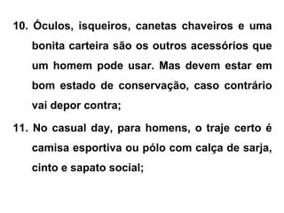 10. Óculos, isqueiros, canetas chaveiros e uma
bonita carteira são os outros acessórios que
um homem pode usar. Mas devem estar em
bom estado de conservação, caso contrário
vai depor contra;
11. No casual day, para homens, o traje certo é
camisa esportiva ou pólo com calça de sarja,
cinto e sapato social;
 