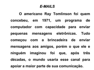 E-MAILSE-MAILS
O americano Ray Tomlinson foi quem
concebeu, em 1971, um programa de
computador com capacidade para enviar
pequenas mensagens eletrônicas. Tudo
começou com a brincadeira de enviar
mensagens aos amigos, porém o que ele e
ninguém imaginou foi que, após três
décadas, o mundo usaria esse canal para
apoiar a maior parte de sua comunicação.
 