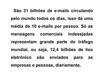 São 31 bilhões de e-mails circulando
pelo mundo todos os dias, isso dá uma
média de 10 e-mails por pessoa. Só as
mensagens comerciais indesejadas
representam grande parte do tráfego
mundial, ou seja, 12,4 bilhões de lixo
eletrônico são enviados para as
empresas e pessoas, diariamente.
 