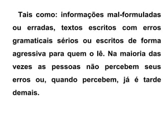 Tais como: informações mal-formuladas
ou erradas, textos escritos com erros
gramaticais sérios ou escritos de forma
agressiva para quem o lê. Na maioria das
vezes as pessoas não percebem seus
erros ou, quando percebem, já é tarde
demais.
 