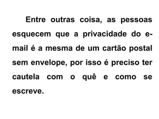 Entre outras coisa, as pessoas
esquecem que a privacidade do e-
mail é a mesma de um cartão postal
sem envelope, por isso é preciso ter
cautela com o quê e como se
escreve.
 