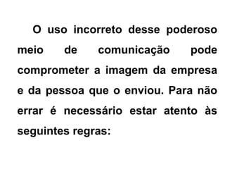 O uso incorreto desse poderoso
meio de comunicação pode
comprometer a imagem da empresa
e da pessoa que o enviou. Para não
errar é necessário estar atento às
seguintes regras:
 