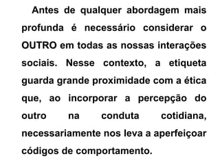 Antes de qualquer abordagem mais
profunda é necessário considerar o
OUTROOUTRO em todas as nossas interações
sociais. Nesse contexto, a etiqueta
guarda grande proximidade com a ética
que, ao incorporar a percepção do
outro na conduta cotidiana,
necessariamente nos leva a aperfeiçoar
códigos de comportamento.
 