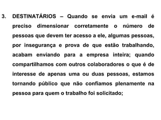 3. DESTINATÁRIOS – Quando se envia um e-mail é
preciso dimensionar corretamente o número de
pessoas que devem ter acesso a ele, algumas pessoas,
por insegurança e prova de que estão trabalhando,
acabam enviando para a empresa inteira; quando
compartilhamos com outros colaboradores o que é de
interesse de apenas uma ou duas pessoas, estamos
tornando público que não confiamos plenamente na
pessoa para quem o trabalho foi solicitado;
 