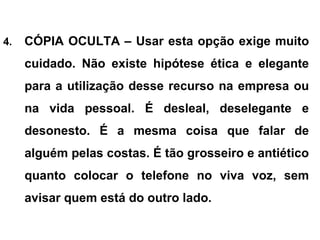 4. CÓPIA OCULTA – Usar esta opção exige muito
cuidado. Não existe hipótese ética e elegante
para a utilização desse recurso na empresa ou
na vida pessoal. É desleal, deselegante e
desonesto. É a mesma coisa que falar de
alguém pelas costas. É tão grosseiro e antiético
quanto colocar o telefone no viva voz, sem
avisar quem está do outro lado.
 