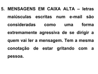 5. MENSAGENS EM CAIXA ALTA – letras
maiúsculas escritas num e-mail são
consideradas como uma forma
extremamente agressiva de se dirigir a
quem vai ler a mensagem. Tem a mesma
conotação de estar gritando com a
pessoa.
 