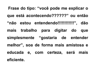 Frase do tipo: “você pode me explicar o
que está acontecendo??????” ou então
“não estou entendendo!!!!!!!!!!!!”, dão
mais trabalho para digitar do que
simplesmente “gostaria de entender
melhor”, soa de forma mais amistosa e
educada e, com certeza, será mais
eficiente.
 