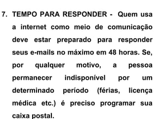 7. TEMPO PARA RESPONDER - Quem usa
a internet como meio de comunicação
deve estar preparado para responder
seus e-mails no máximo em 48 horas. Se,
por qualquer motivo, a pessoa
permanecer indisponível por um
determinado período (férias, licença
médica etc.) é preciso programar sua
caixa postal.
 