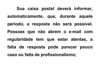Sua caixa postal deverá informar,
automaticamente, que, durante aquele
período, a resposta não será possível.
Pessoas que não abrem o e-mail com
regularidade tem que estar atentas, a
falta de resposta pode parecer pouco
caso ou falta de profissionalismo;
 