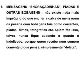 8. MENSAGENS “ENGRAÇADINHAS”, PIADAS E
OUTRAS BOBAGENS – não existe nada mais
impróprio do que encher a caixa de mensagem
da pessoa com bobagens tais como correntes,
piadas, filmes, fotografias etc. Quem faz isso,
talvez nunca fique sabendo o quanto é
indelicado, porque quem recebe nem sempre
comenta o que pensa, simplesmente “deleta”.
 