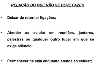 RELAÇÃO DO QUE NÃO SE DEVE FAZERRELAÇÃO DO QUE NÃO SE DEVE FAZER
• Deixar de retornar ligações;
• Atender ao celular em reuniões, jantares,
palestras ou qualquer outro lugar em que se
exige silêncio;
• Permanecer na sala enquanto atende ao celular;
 