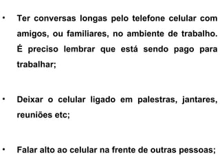 • Ter conversas longas pelo telefone celular com
amigos, ou familiares, no ambiente de trabalho.
É preciso lembrar que está sendo pago para
trabalhar;
• Deixar o celular ligado em palestras, jantares,
reuniões etc;
• Falar alto ao celular na frente de outras pessoas;
 